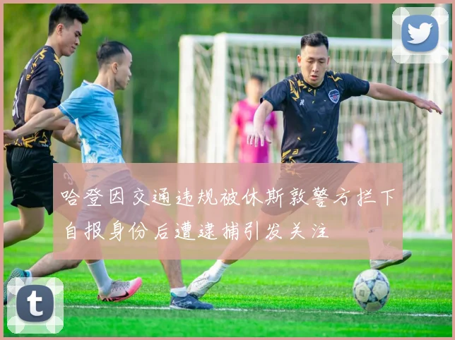 哈登因交通违规被休斯敦警方拦下自报身份后遭逮捕引发关注