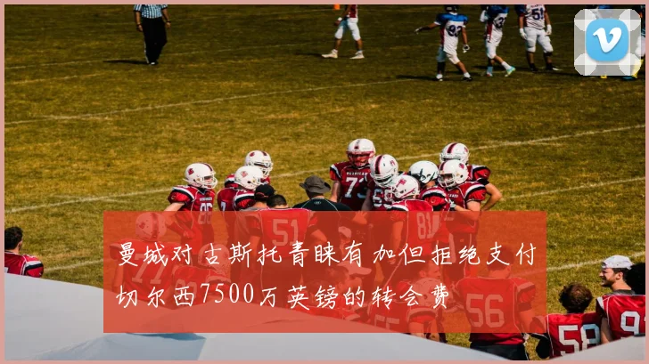 曼城对古斯托青睐有加但拒绝支付切尔西7500万英镑的转会费