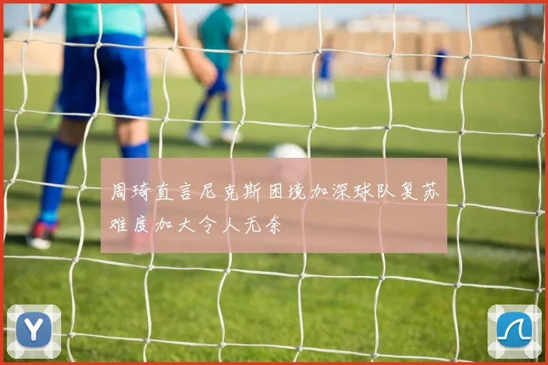 周琦直言尼克斯困境加深球队复苏难度加大令人无奈