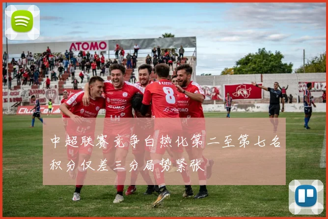 中超联赛竞争白热化第二至第七名积分仅差三分局势紧张