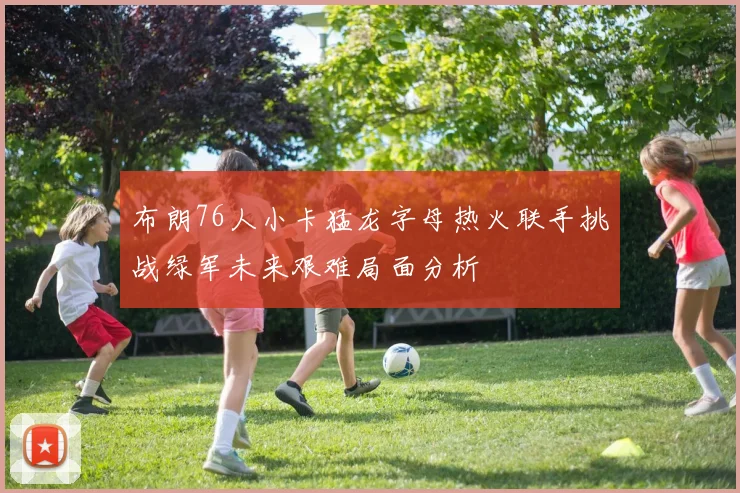 布朗76人小卡猛龙字母热火联手挑战绿军未来艰难局面分析