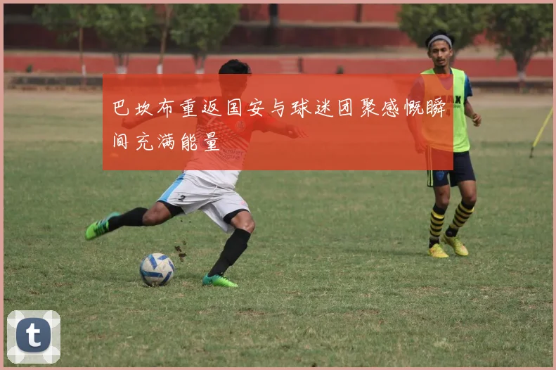 巴坎布重返国安与球迷团聚感慨瞬间充满能量