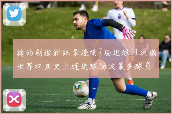 梅西创造新纪录连续7场进球11次成世界杯历史上连进球场次最多球员