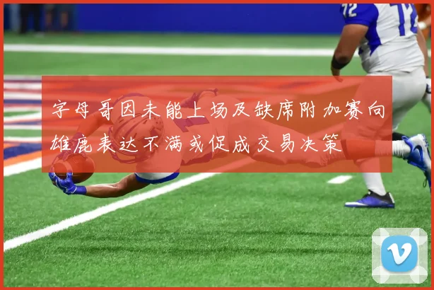 字母哥因未能上场及缺席附加赛向雄鹿表达不满或促成交易决策