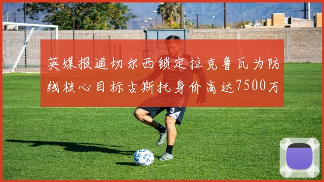 英媒报道切尔西锁定拉克鲁瓦为防线核心目标古斯托身价高达7500万镑