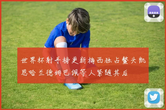 世界杯射手榜更新梅西独占鳌头凯恩哈兰德姆巴佩等人紧随其后