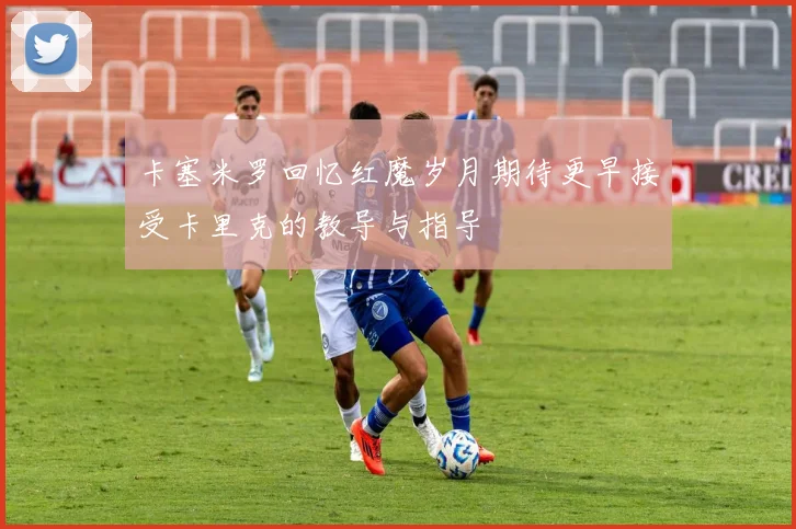 卡塞米罗回忆红魔岁月期待更早接受卡里克的教导与指导
