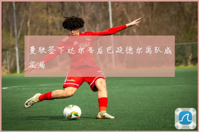 曼联签下达尔洛后巴延德尔离队成定局