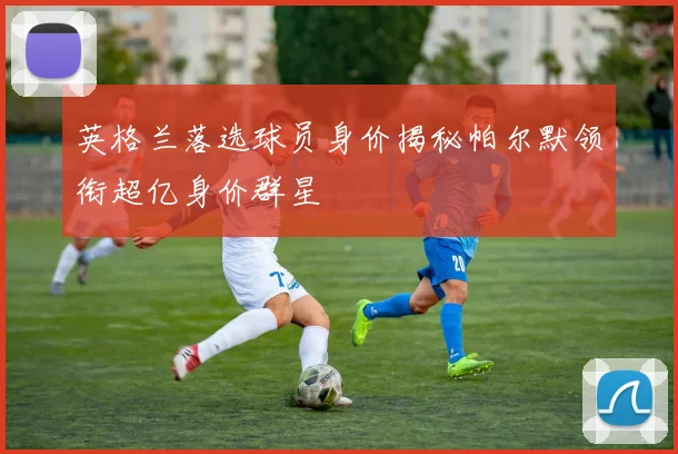 英格兰落选球员身价揭秘帕尔默领衔超亿身价群星