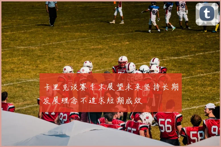 卡里克谈赛季末展望未来坚持长期发展理念不追求短期成效
