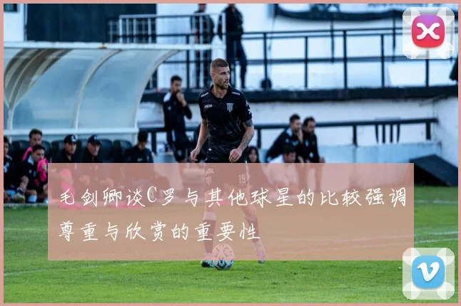 毛剑卿谈C罗与其他球星的比较强调尊重与欣赏的重要性