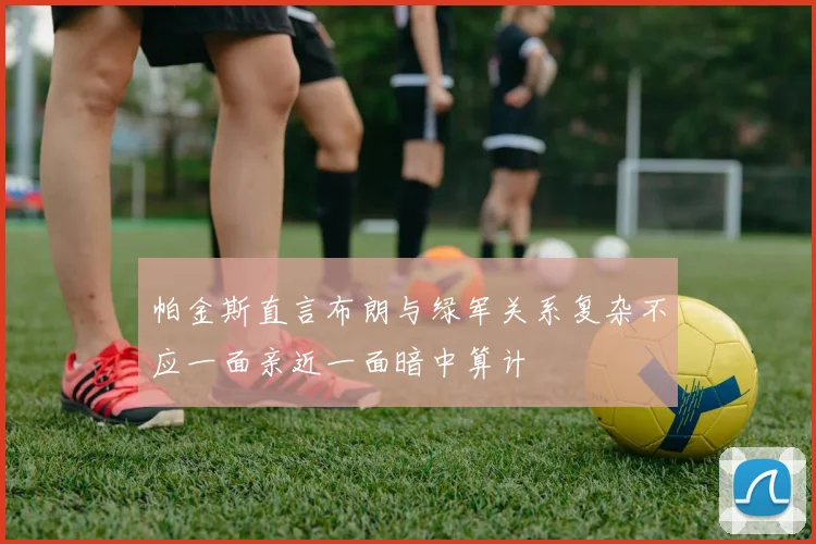 帕金斯直言布朗与绿军关系复杂不应一面亲近一面暗中算计