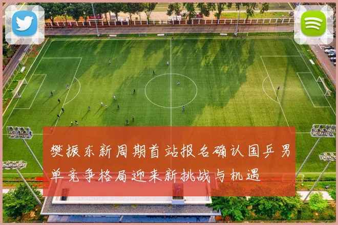 樊振东新周期首站报名确认国乒男单竞争格局迎来新挑战与机遇