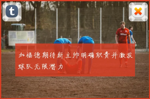 加福德期待新主帅明确职责并激发球队无限潜力