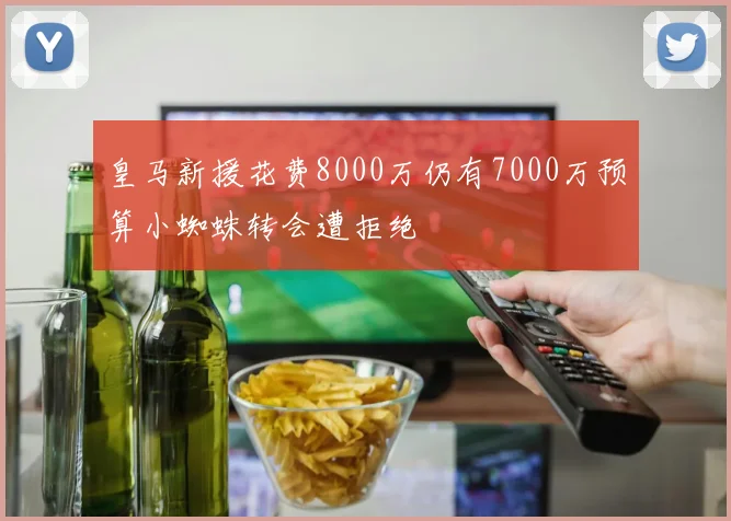 皇马新援花费8000万仍有7000万预算小蜘蛛转会遭拒绝
