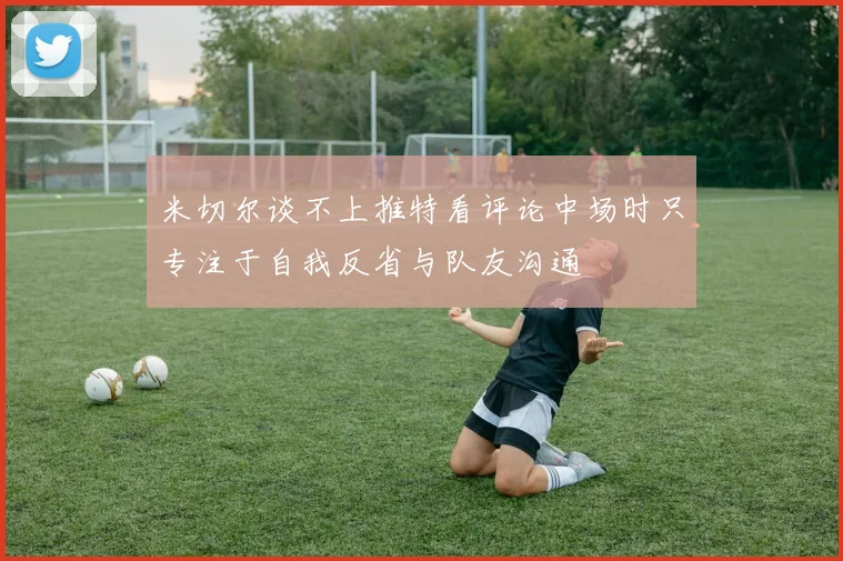 米切尔谈不上推特看评论中场时只专注于自我反省与队友沟通
