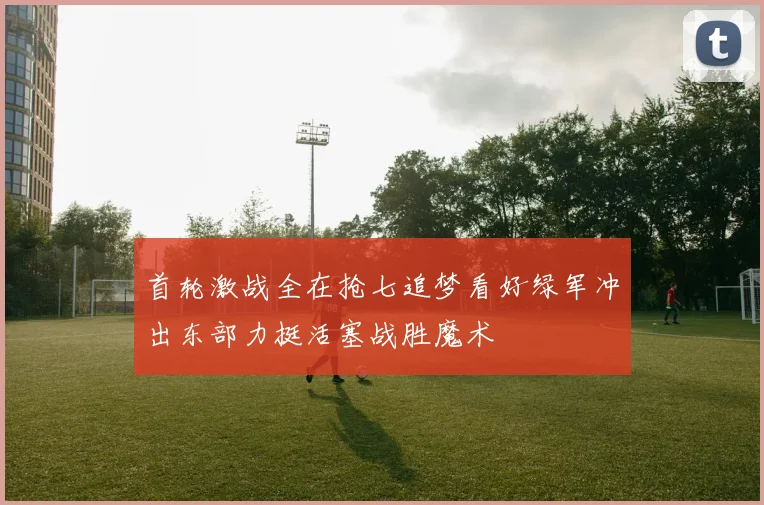 首轮激战全在抢七追梦看好绿军冲出东部力挺活塞战胜魔术