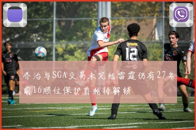 乔治与SGA交易未完结雷霆仍有27年前16顺位保护首轮待解锁