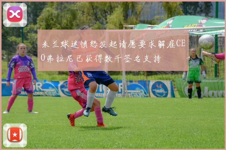 米兰球迷愤怒发起请愿要求解雇CEO弗拉尼已获得数千签名支持