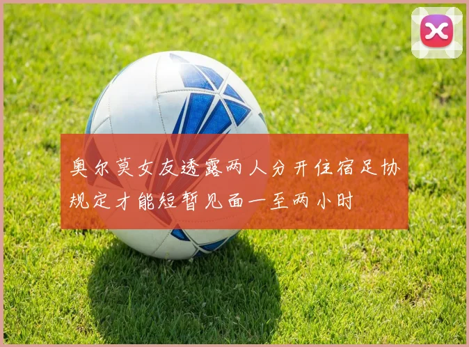奥尔莫女友透露两人分开住宿足协规定才能短暂见面一至两小时